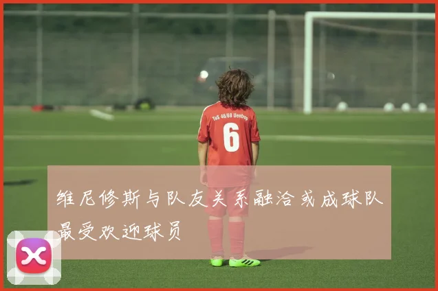 维尼修斯与队友关系融洽或成球队最受欢迎球员