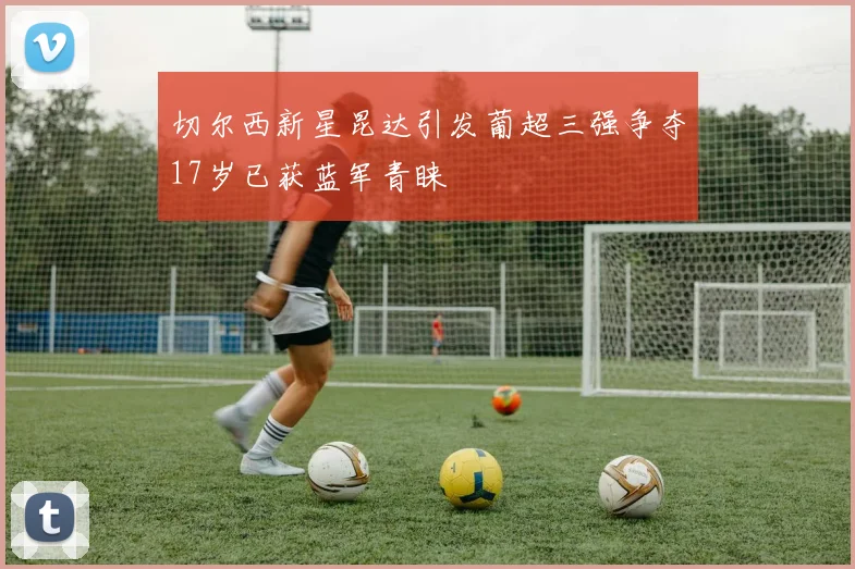 切尔西新星昆达引发葡超三强争夺17岁已获蓝军青睐