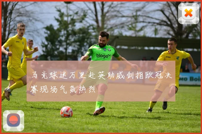马竞球迷万里赴英助威剑指欧冠决赛现场气氛热烈