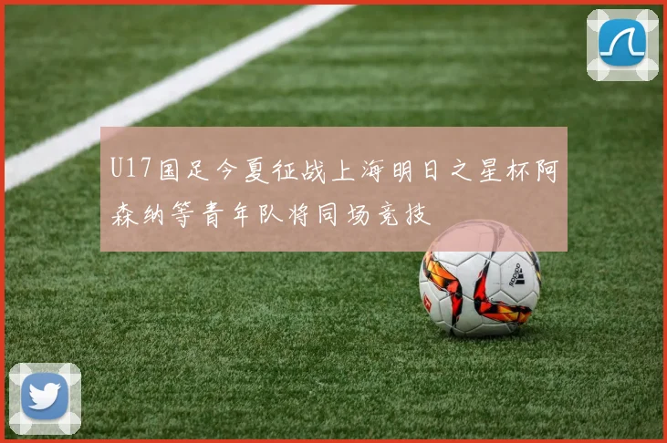 U17国足今夏征战上海明日之星杯阿森纳等青年队将同场竞技