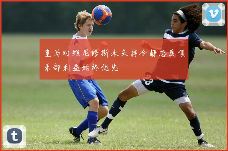 皇马对维尼修斯未来持冷静态度俱乐部利益始终优先