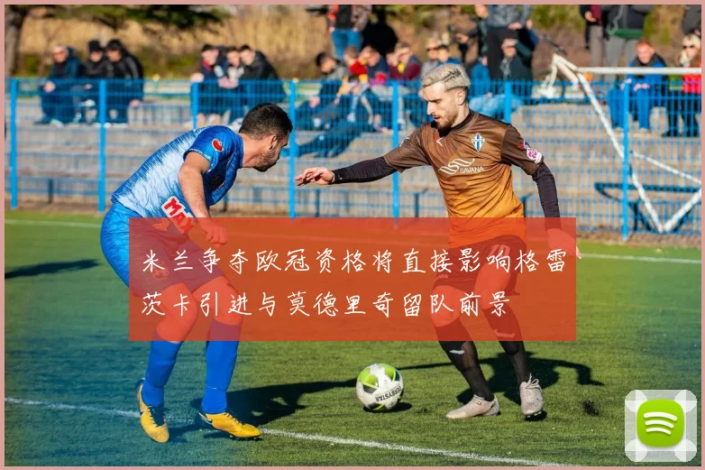 米兰争夺欧冠资格将直接影响格雷茨卡引进与莫德里奇留队前景
