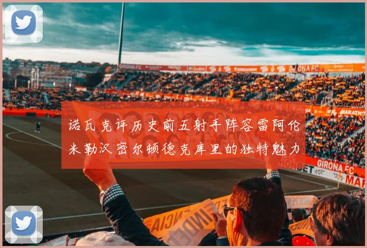 诺瓦克评历史前五射手阵容雷阿伦米勒汉密尔顿德克库里的独特魅力与影响