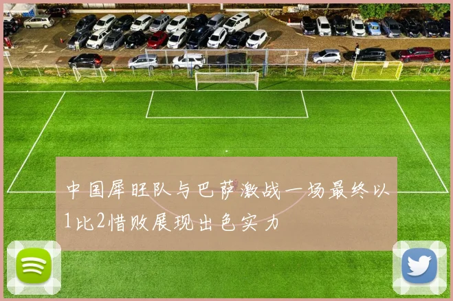 中国犀旺队与巴萨激战一场最终以1比2惜败展现出色实力