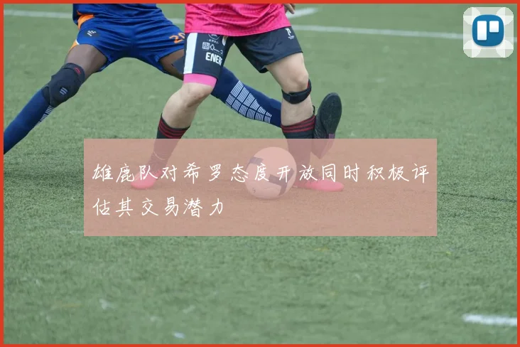 雄鹿队对希罗态度开放同时积极评估其交易潜力