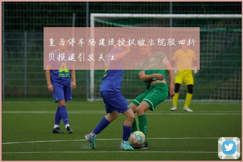 皇马停车场建设授权被法院驳回科贝报道引发关注