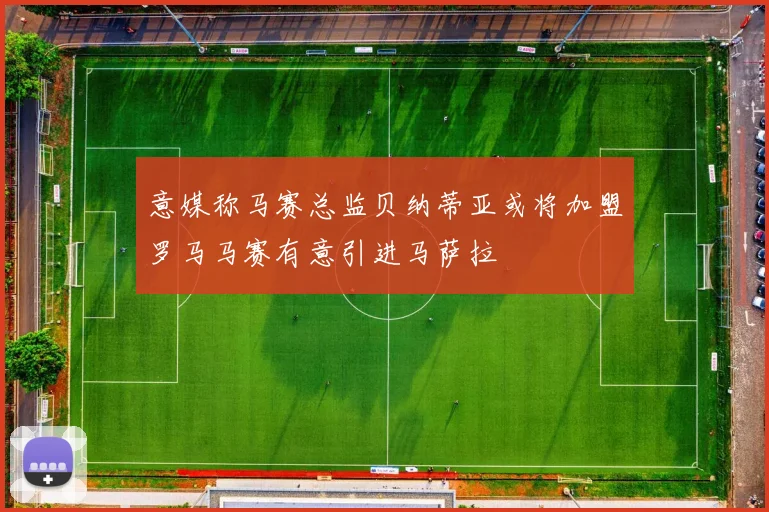 意媒称马赛总监贝纳蒂亚或将加盟罗马马赛有意引进马萨拉