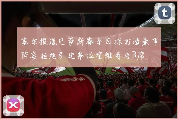 塞尔报道巴萨新赛季目标打造豪华阵容拒绝引进弗拉霍维奇与B席