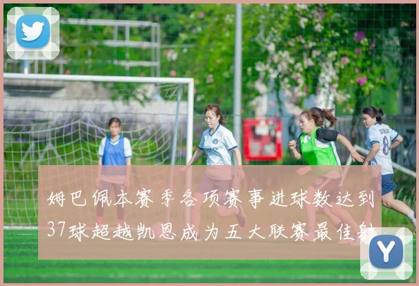 姆巴佩本赛季各项赛事进球数达到37球超越凯恩成为五大联赛最佳射手