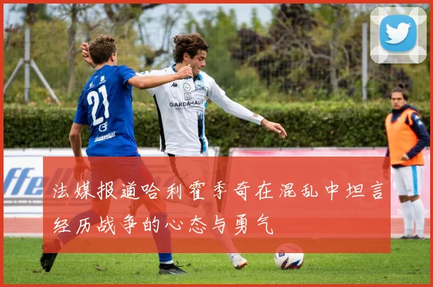 法媒报道哈利霍季奇在混乱中坦言经历战争的心态与勇气