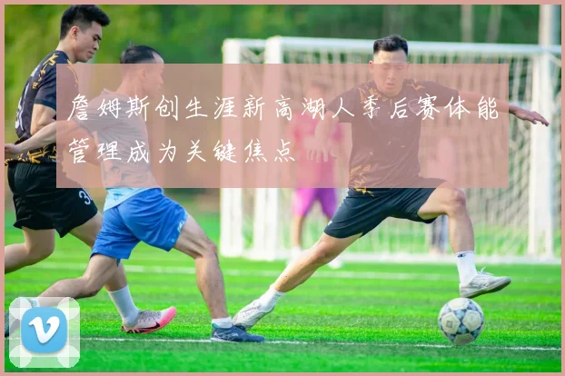 詹姆斯创生涯新高湖人季后赛体能管理成为关键焦点