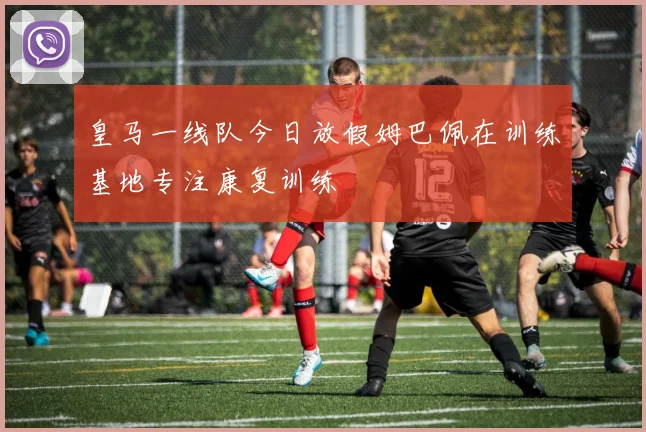 皇马一线队今日放假姆巴佩在训练基地专注康复训练