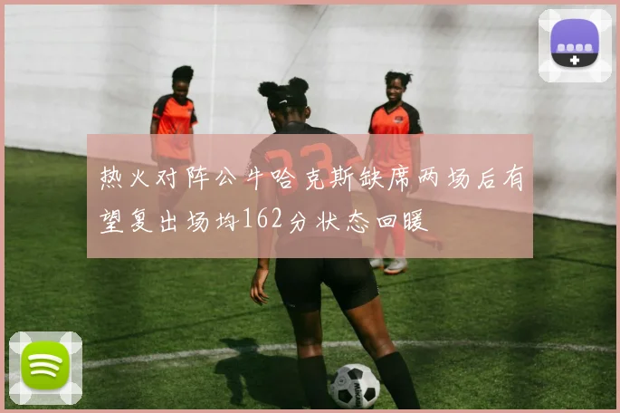 热火对阵公牛哈克斯缺席两场后有望复出场均162分状态回暖