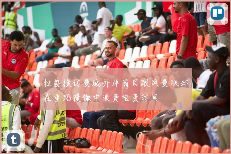 拉爵模仿曼城并非盲目跟风曼联却在重蹈覆辙中浪费宝贵时间