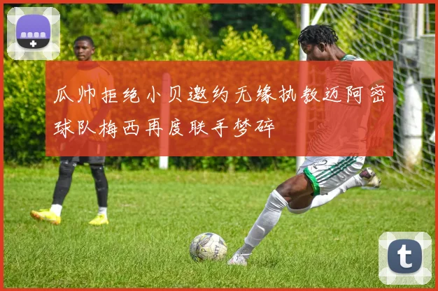 瓜帅拒绝小贝邀约无缘执教迈阿密球队梅西再度联手梦碎