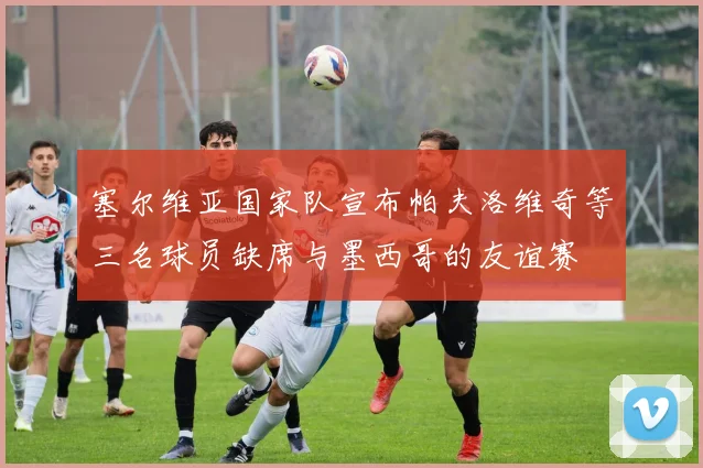 塞尔维亚国家队宣布帕夫洛维奇等三名球员缺席与墨西哥的友谊赛