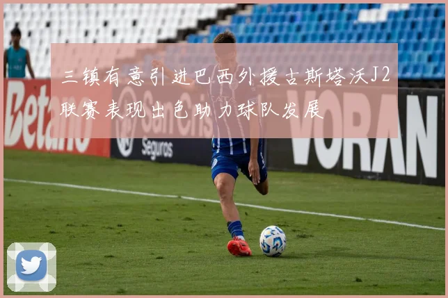 三镇有意引进巴西外援古斯塔沃J2联赛表现出色助力球队发展