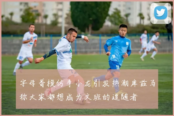 字母哥模仿李小龙引发热潮库兹马称大家都想成为文班的追随者