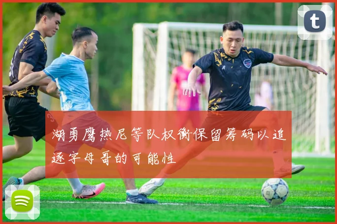 湖勇鹰热尼等队权衡保留筹码以追逐字母哥的可能性